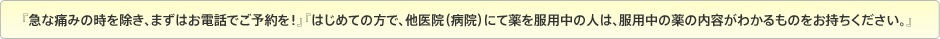 『急な痛みの時を除き、まずはお電話でご予約を!』『初めての方で、他医院(病院)にて薬を服用中の人は、服用中の薬の内容がわかるものをお持ちください。』